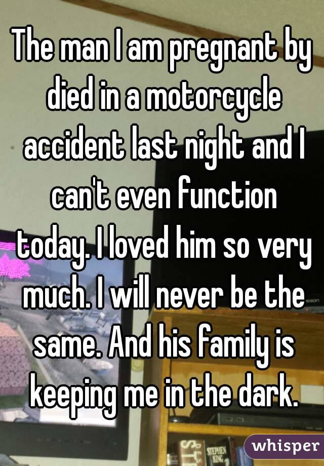 The man I am pregnant by died in a motorcycle accident last night and I can't even function today. I loved him so very much. I will never be the same. And his family is keeping me in the dark.