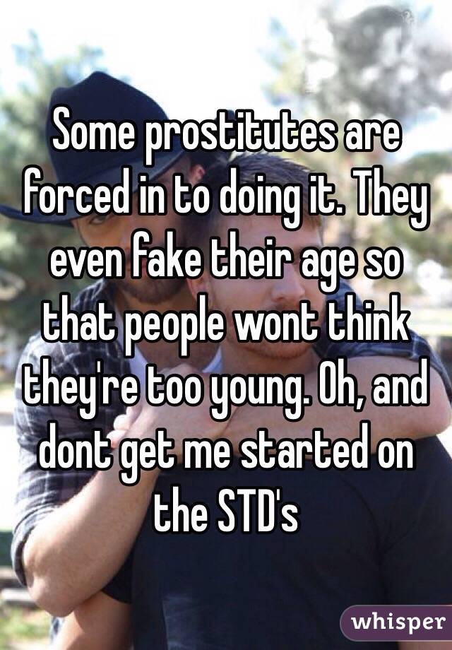 Some prostitutes are forced in to doing it. They even fake their age so that people wont think they're too young. Oh, and dont get me started on the STD's