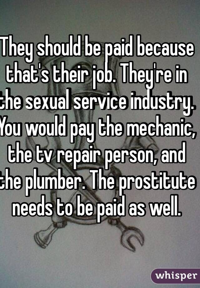 They should be paid because that's their job. They're in the sexual service industry. You would pay the mechanic, the tv repair person, and the plumber. The prostitute needs to be paid as well.