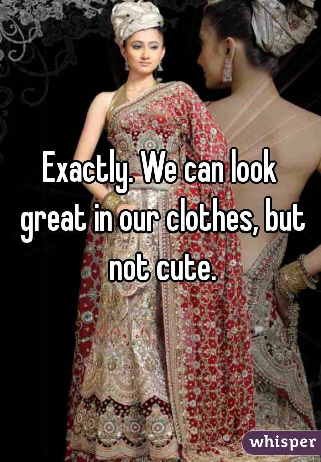 Exactly. We can look great in our clothes, but not cute.