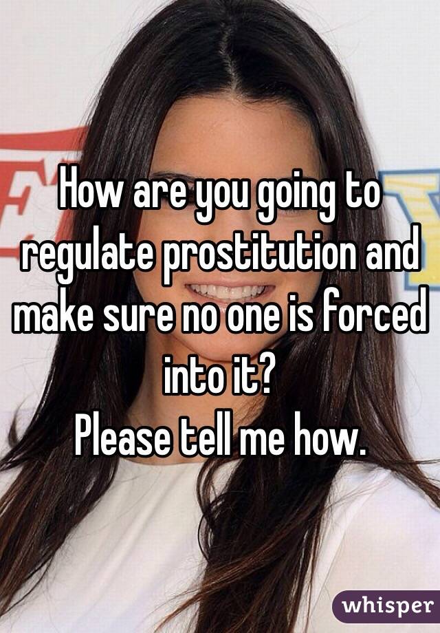 How are you going to regulate prostitution and make sure no one is forced into it? 
Please tell me how.