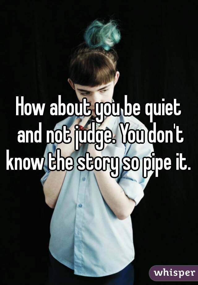 How about you be quiet and not judge. You don't know the story so pipe it. 