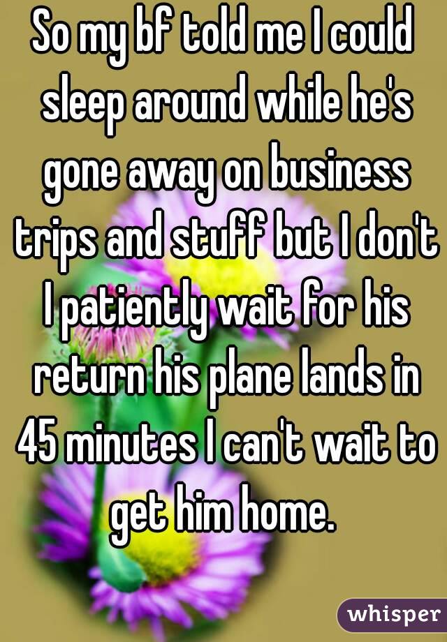 So my bf told me I could sleep around while he's gone away on business trips and stuff but I don't I patiently wait for his return his plane lands in 45 minutes I can't wait to get him home. 