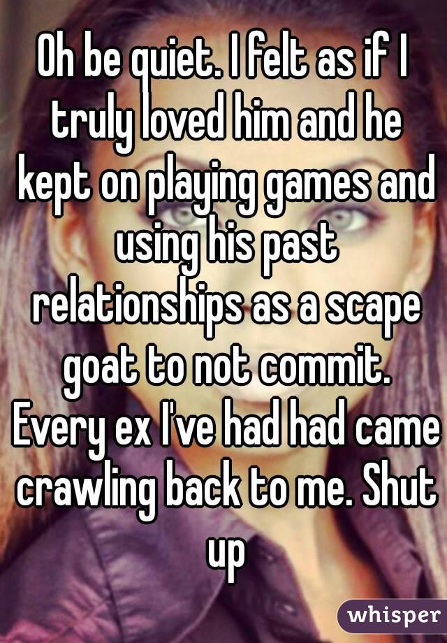 Oh be quiet. I felt as if I truly loved him and he kept on playing games and using his past relationships as a scape goat to not commit. Every ex I've had had came crawling back to me. Shut up
