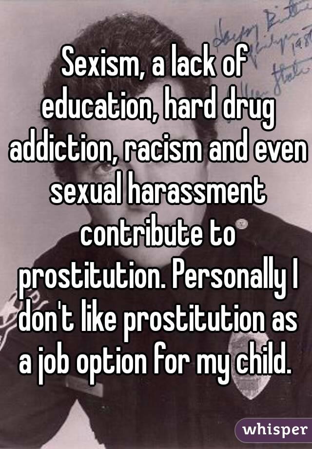 Sexism, a lack of education, hard drug addiction, racism and even sexual harassment contribute to prostitution. Personally I don't like prostitution as a job option for my child. 