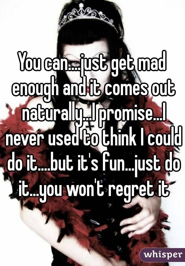 You can....just get mad enough and it comes out naturally...I promise...I never used to think I could do it....but it's fun...just do it...you won't regret it
