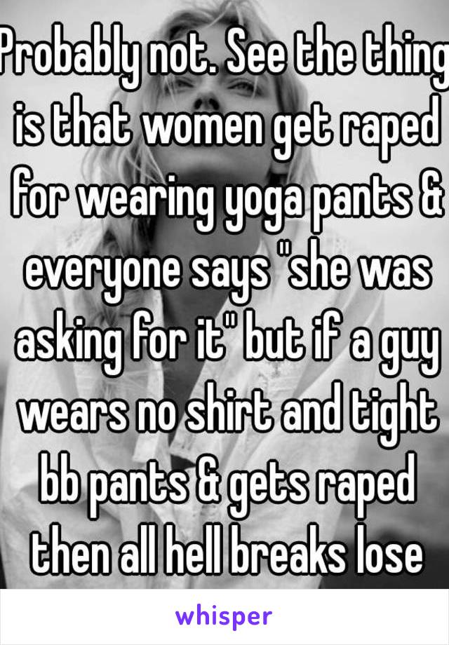 Probably not. See the thing is that women get raped for wearing yoga pants & everyone says "she was asking for it" but if a guy wears no shirt and tight bb pants & gets raped then all hell breaks lose