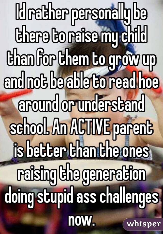 Id rather personally be there to raise my child than for them to grow up and not be able to read hoe around or understand school. An ACTIVE parent is better than the ones raising the generation doing stupid ass challenges now. 