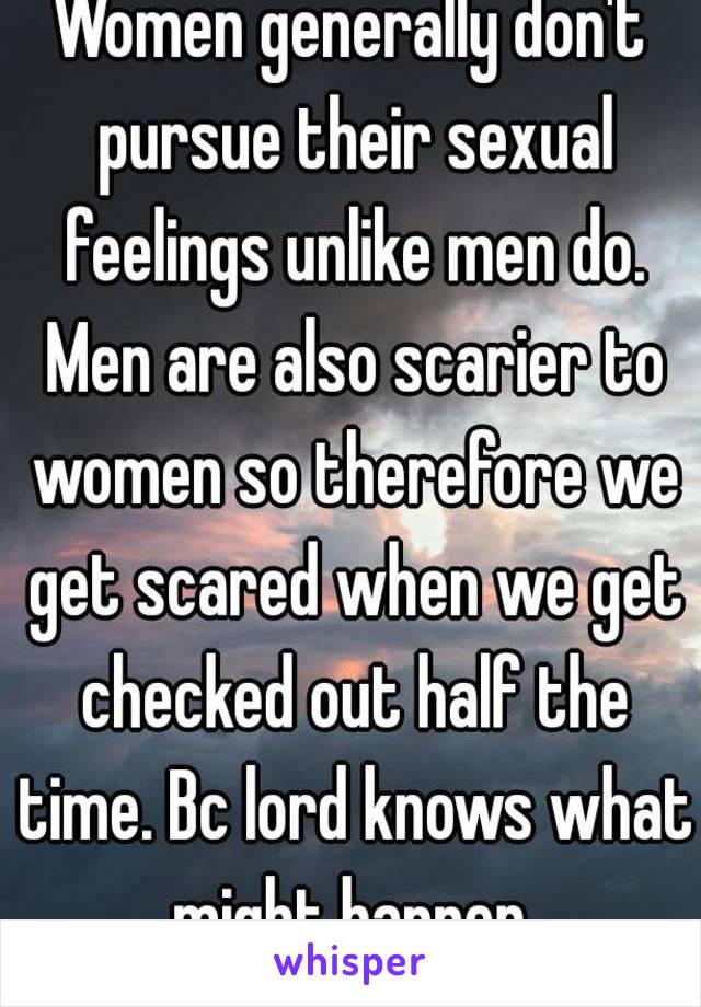 Women generally don't pursue their sexual feelings unlike men do. Men are also scarier to women so therefore we get scared when we get checked out half the time. Bc lord knows what might happen.