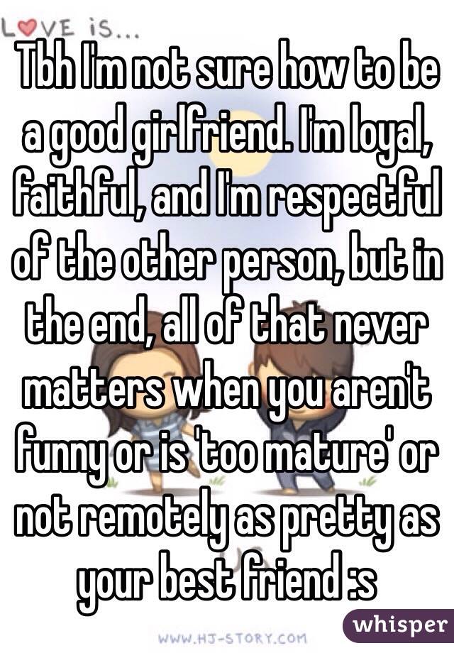 Tbh I'm not sure how to be a good girlfriend. I'm loyal, faithful, and I'm respectful of the other person, but in the end, all of that never matters when you aren't funny or is 'too mature' or not remotely as pretty as your best friend :s 