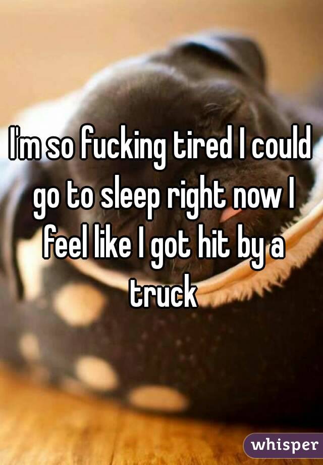I'm so fucking tired I could go to sleep right now I feel like I got hit by a truck