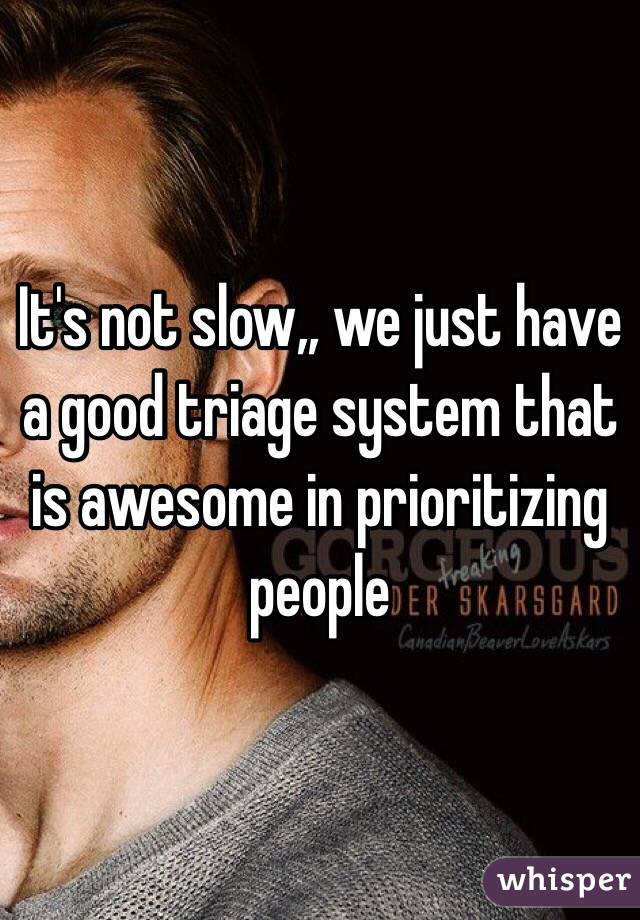 It's not slow,, we just have a good triage system that is awesome in prioritizing people