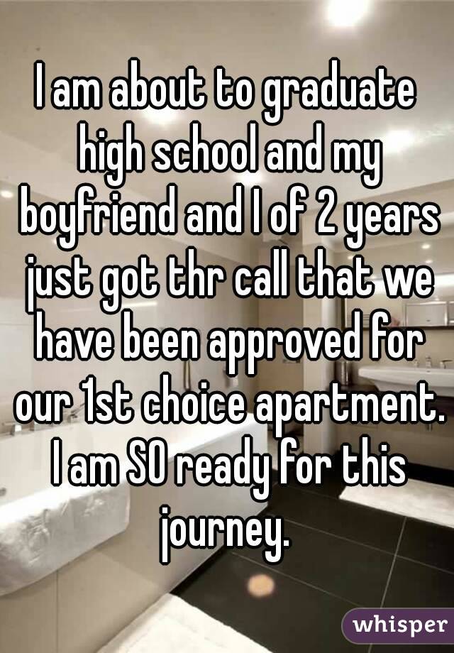 I am about to graduate high school and my boyfriend and I of 2 years just got thr call that we have been approved for our 1st choice apartment. I am SO ready for this journey. 