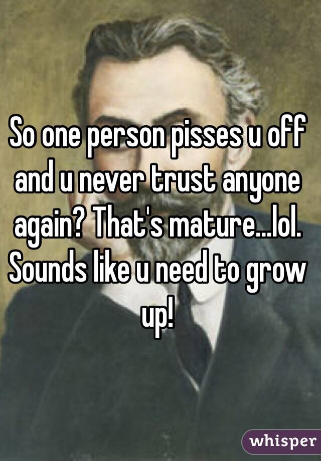 So one person pisses u off and u never trust anyone again? That's mature...lol. Sounds like u need to grow up!