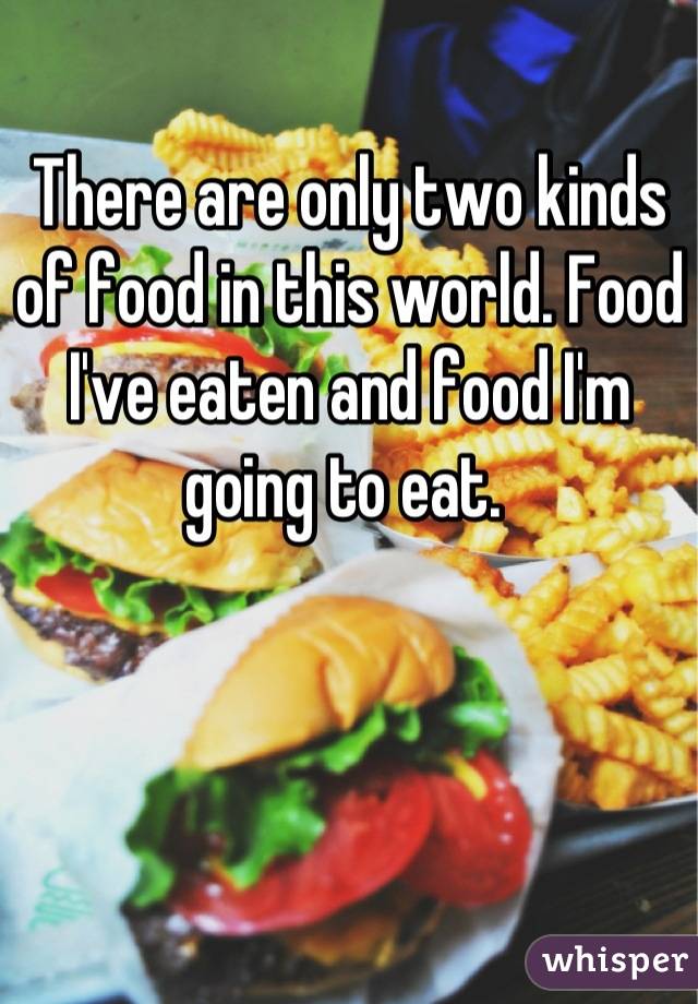 There are only two kinds of food in this world. Food I've eaten and food I'm going to eat. 