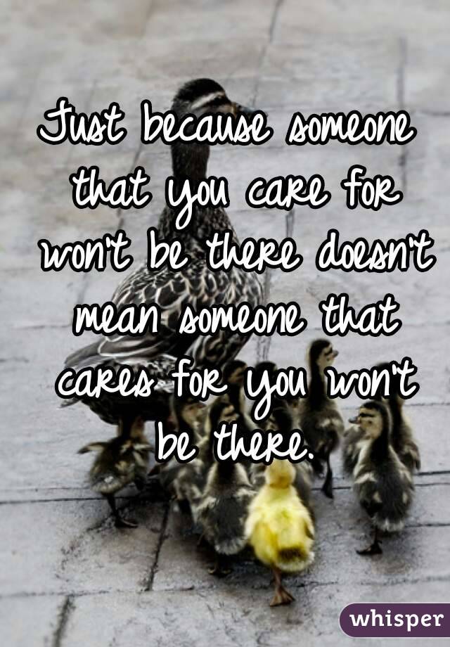 Just because someone that you care for won't be there doesn't mean someone that cares for you won't be there.