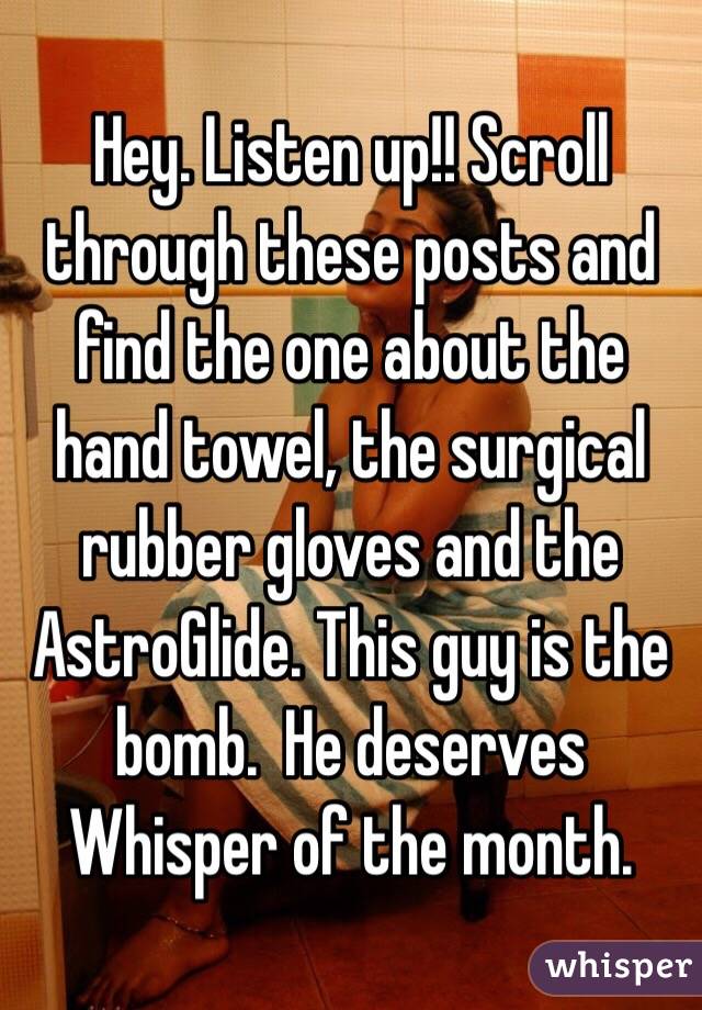 Hey. Listen up!! Scroll through these posts and find the one about the hand towel, the surgical rubber gloves and the AstroGlide. This guy is the bomb.  He deserves Whisper of the month. 