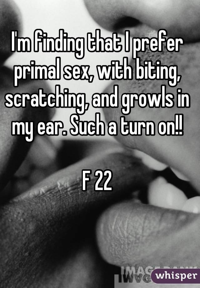 I'm finding that I prefer primal sex, with biting, scratching, and growls in my ear. Such a turn on!!

F 22