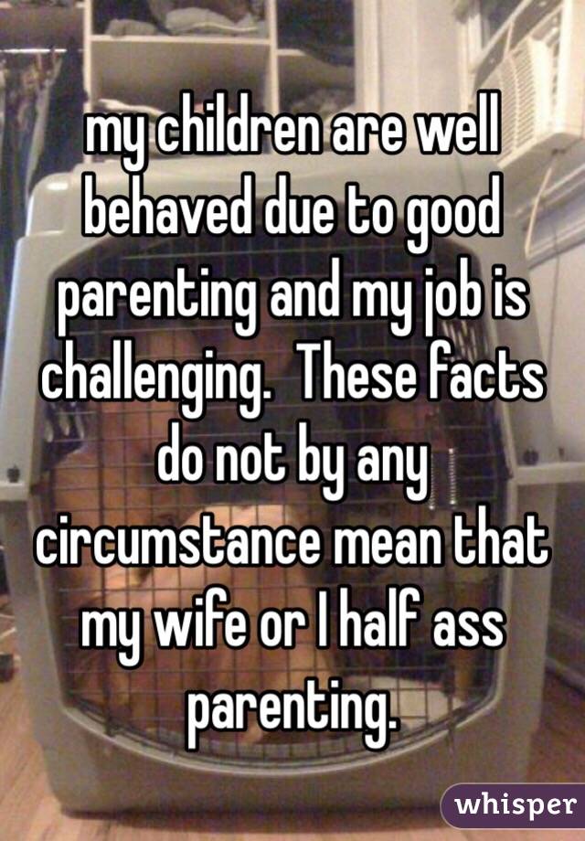 my children are well behaved due to good parenting and my job is challenging.  These facts do not by any circumstance mean that my wife or I half ass parenting.