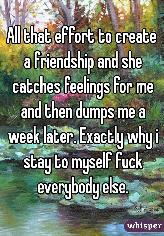 All that effort to create a friendship and she catches feelings for me and then dumps me a week later. Exactly why i stay to myself fuck everybody else.