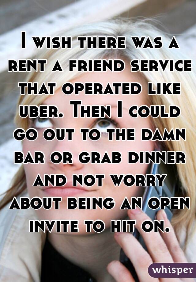 I wish there was a rent a friend service that operated like uber. Then I could go out to the damn bar or grab dinner and not worry about being an open invite to hit on. 
