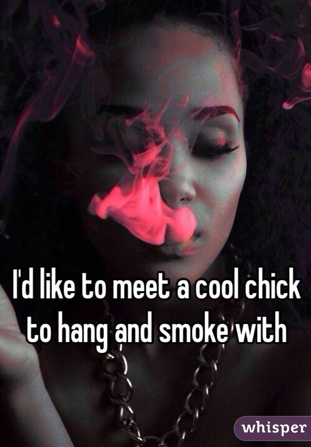 I'd like to meet a cool chick to hang and smoke with 