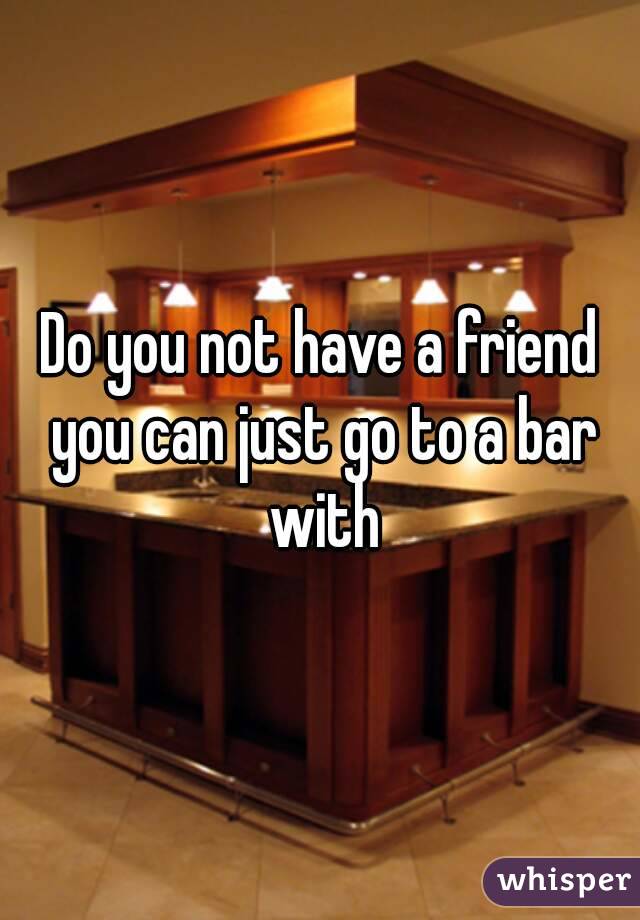 Do you not have a friend you can just go to a bar with
