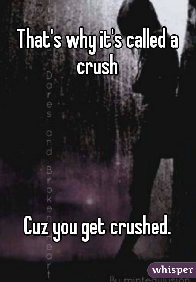 That's why it's called a crush 





Cuz you get crushed.