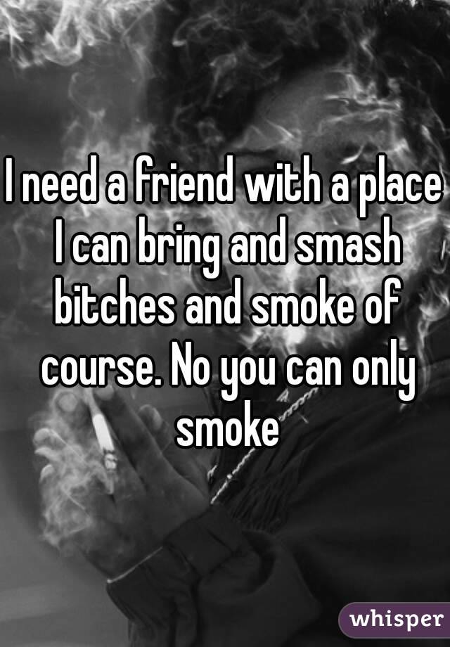 I need a friend with a place I can bring and smash bitches and smoke of course. No you can only smoke
