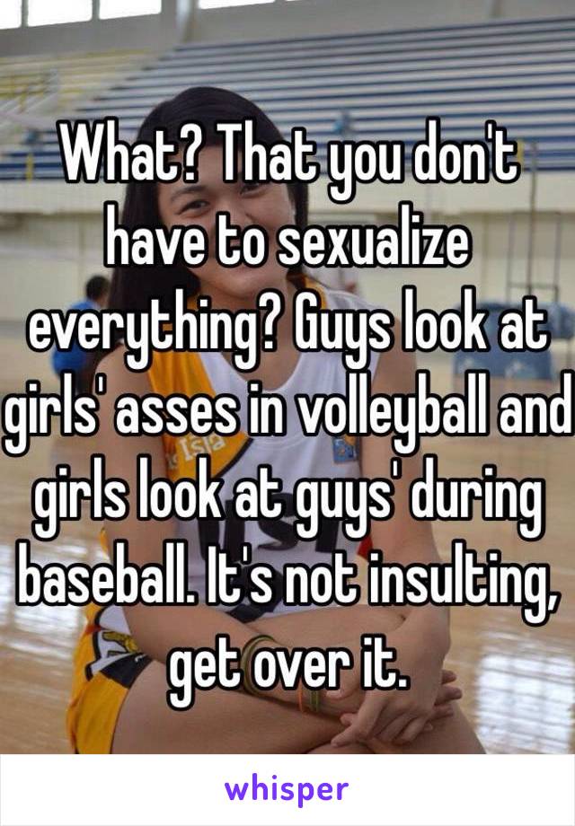 What? That you don't have to sexualize everything? Guys look at girls' asses in volleyball and girls look at guys' during baseball. It's not insulting, get over it.