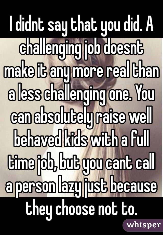 I didnt say that you did. A challenging job doesnt make it any more real than a less challenging one. You can absolutely raise well behaved kids with a full time job, but you cant call a person lazy just because they choose not to. 