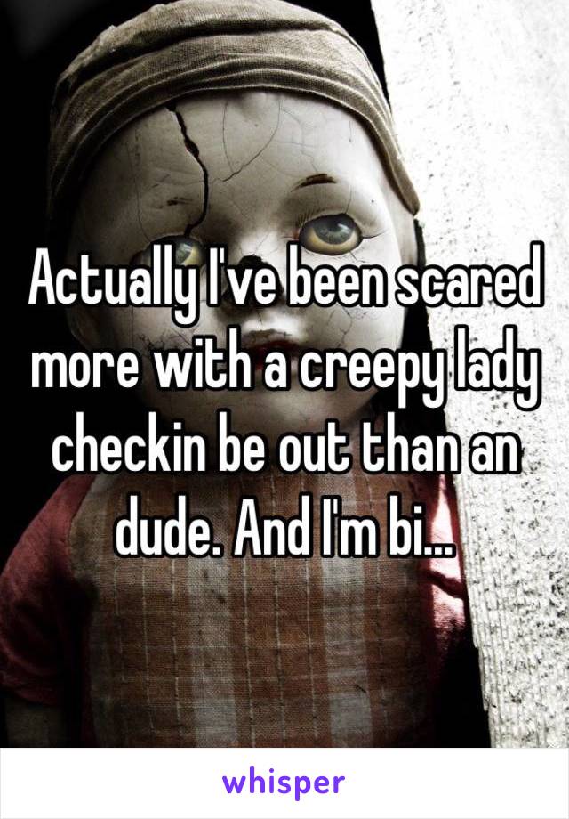 Actually I've been scared more with a creepy lady checkin be out than an dude. And I'm bi...