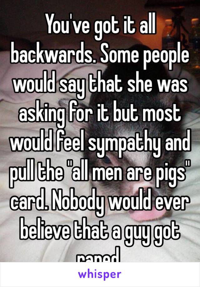 You've got it all backwards. Some people would say that she was asking for it but most would feel sympathy and pull the "all men are pigs" card. Nobody would ever believe that a guy got raped. 