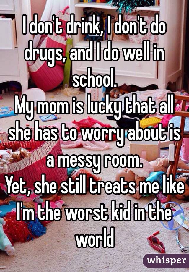 I don't drink, I don't do drugs, and I do well in school.
My mom is lucky that all she has to worry about is a messy room.
Yet, she still treats me like I'm the worst kid in the world
