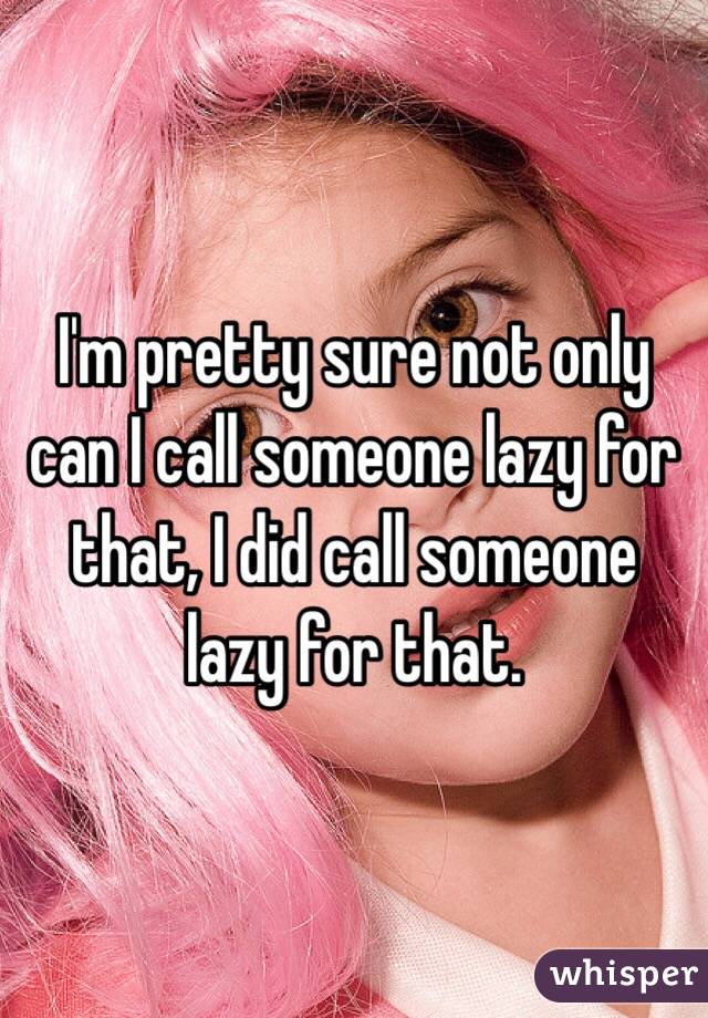 I'm pretty sure not only can I call someone lazy for that, I did call someone lazy for that.