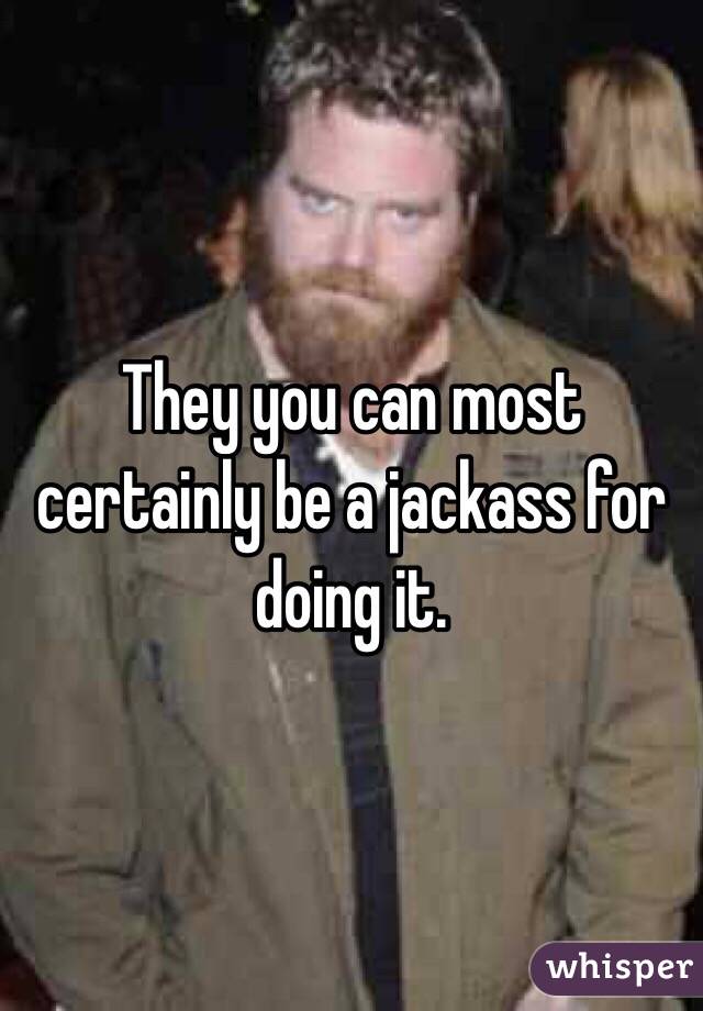 They you can most certainly be a jackass for doing it. 