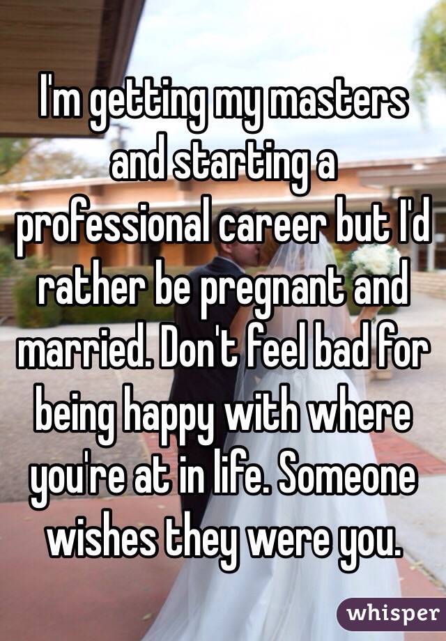 I'm getting my masters and starting a professional career but I'd rather be pregnant and married. Don't feel bad for being happy with where you're at in life. Someone wishes they were you. 