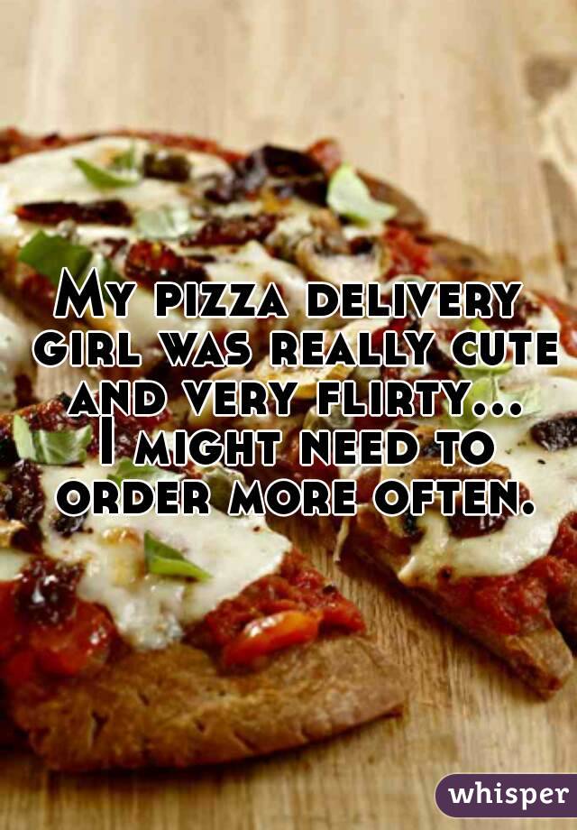 My pizza delivery girl was really cute and very flirty... I might need to order more often.