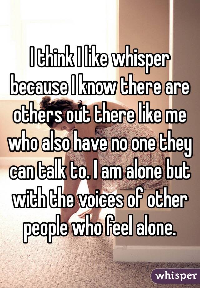 I think I like whisper because I know there are others out there like me who also have no one they can talk to. I am alone but with the voices of other people who feel alone. 