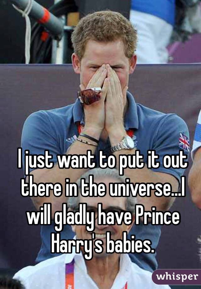 I just want to put it out there in the universe...I will gladly have Prince Harry's babies.