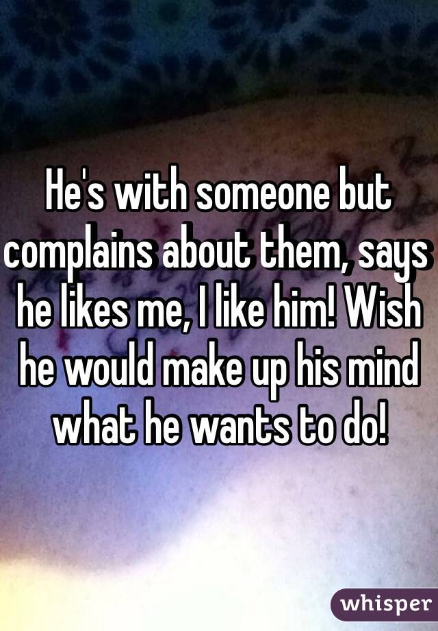He's with someone but complains about them, says he likes me, I like him! Wish he would make up his mind what he wants to do! 