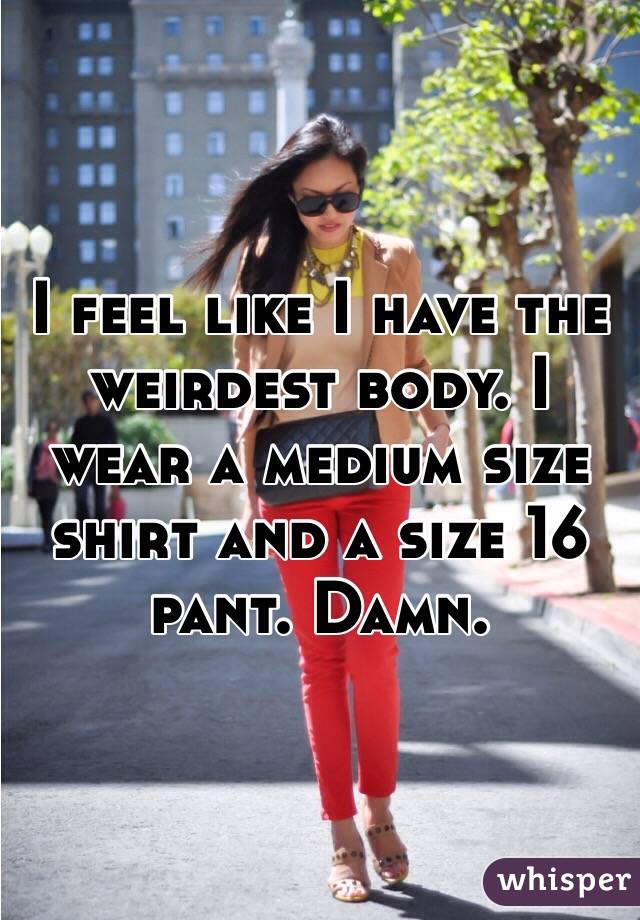 I feel like I have the weirdest body. I wear a medium size shirt and a size 16 pant. Damn. 