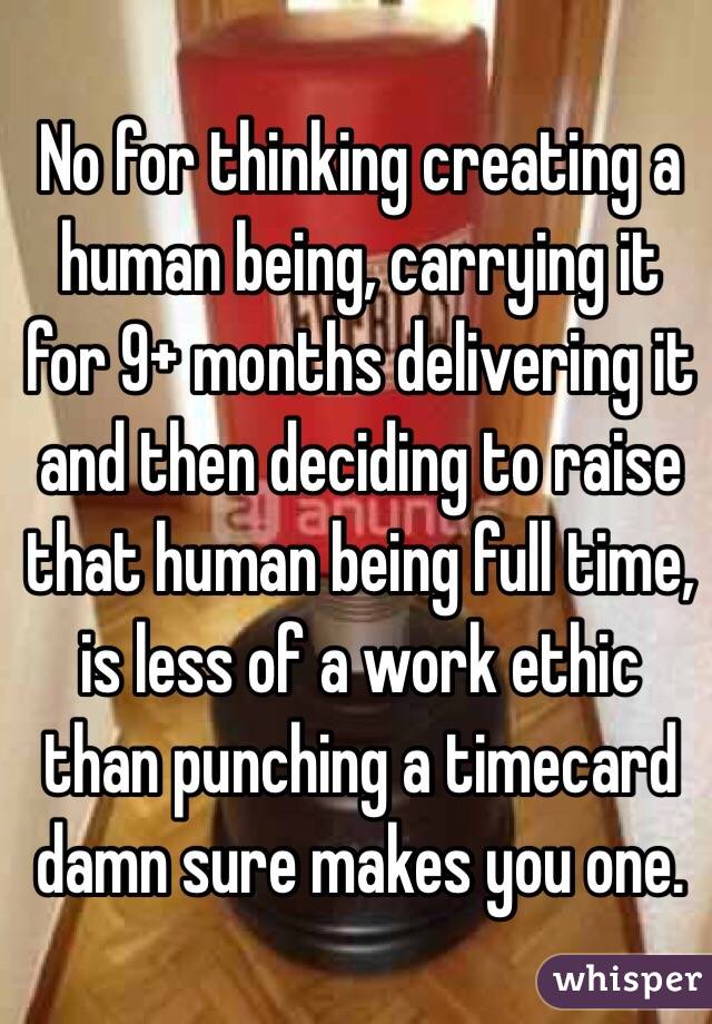 No for thinking creating a human being, carrying it for 9+ months delivering it and then deciding to raise that human being full time, is less of a work ethic than punching a timecard damn sure makes you one. 