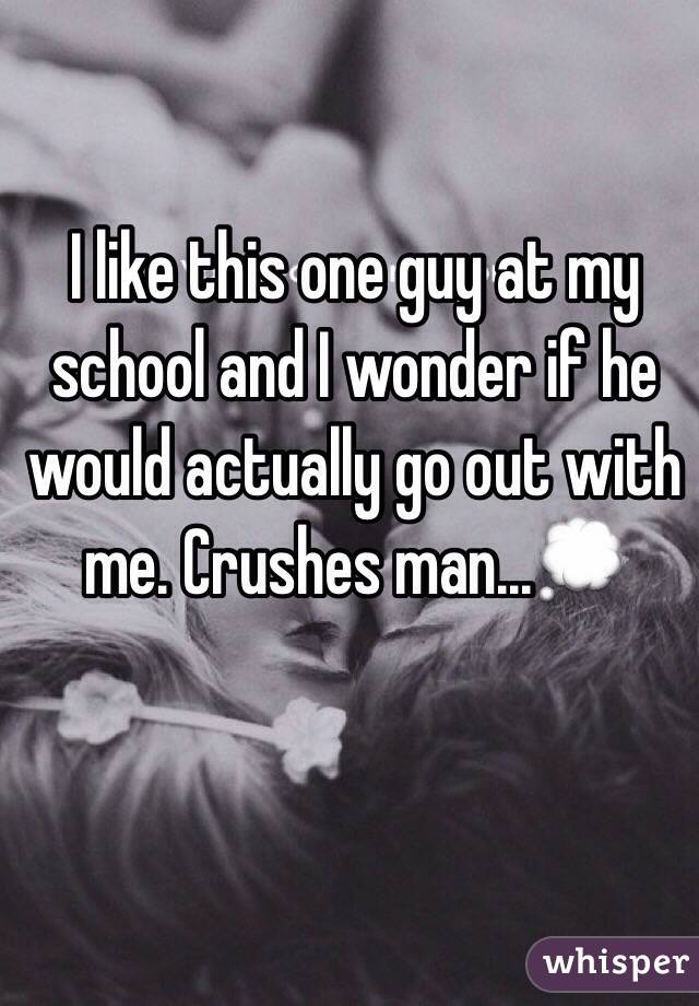 I like this one guy at my school and I wonder if he would actually go out with me. Crushes man...ðŸ’­