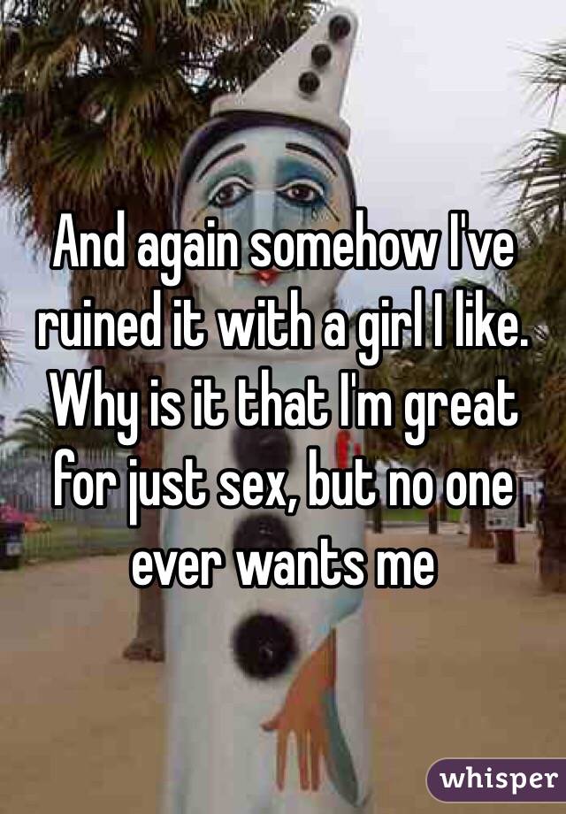 And again somehow I've ruined it with a girl I like. Why is it that I'm great for just sex, but no one ever wants me