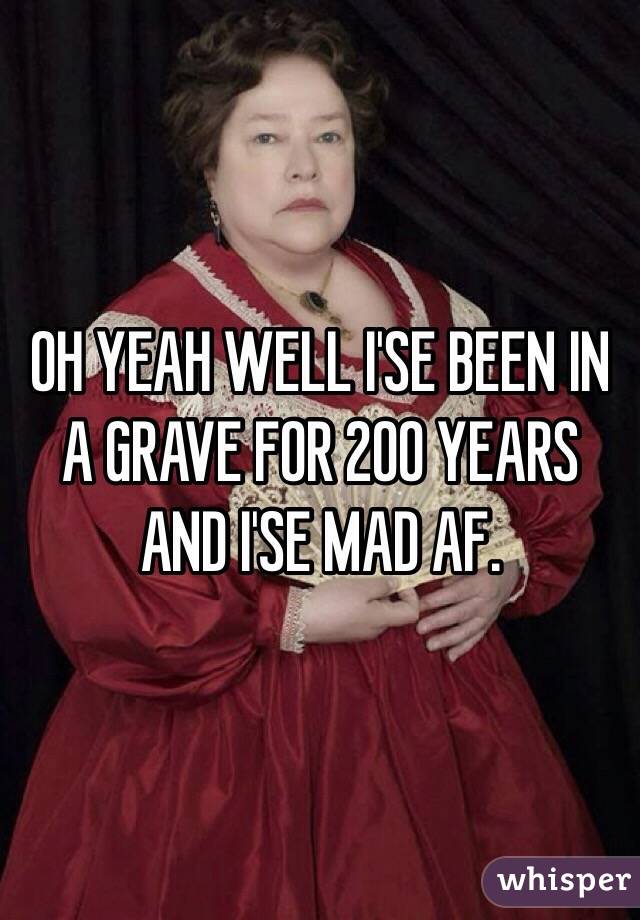 OH YEAH WELL I'SE BEEN IN A GRAVE FOR 200 YEARS AND I'SE MAD AF.