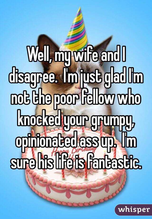 Well, my wife and I disagree.  I'm just glad I'm not the poor fellow who knocked your grumpy, opinionated ass up.  I'm sure his life is fantastic. 