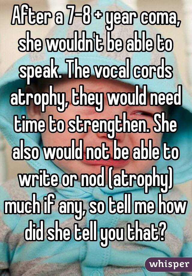 After a 7-8 + year coma, she wouldn't be able to speak. The vocal cords atrophy, they would need time to strengthen. She also would not be able to write or nod (atrophy) much if any, so tell me how did she tell you that?
