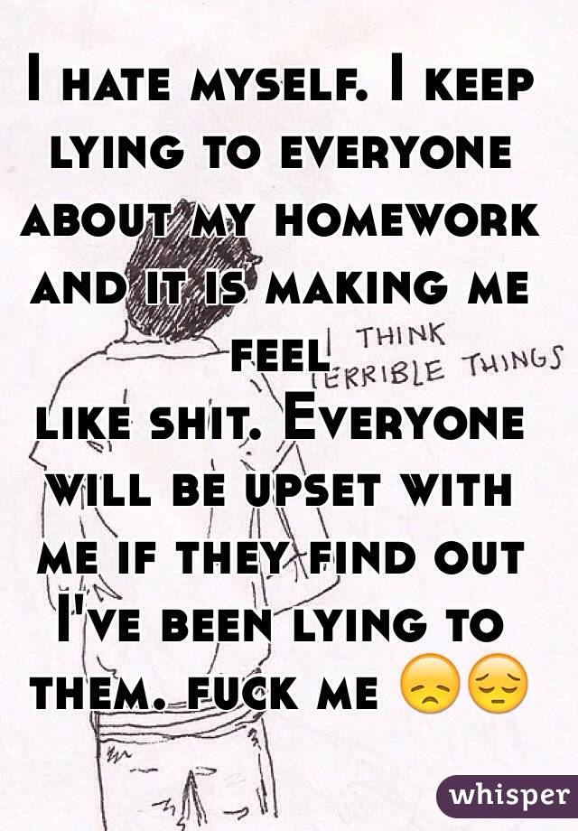 I hate myself. I keep lying to everyone about my homework and it is making me feel  
 like shit. Everyone will be upset with me if they find out I've been lying to them. fuck me 😞😔
