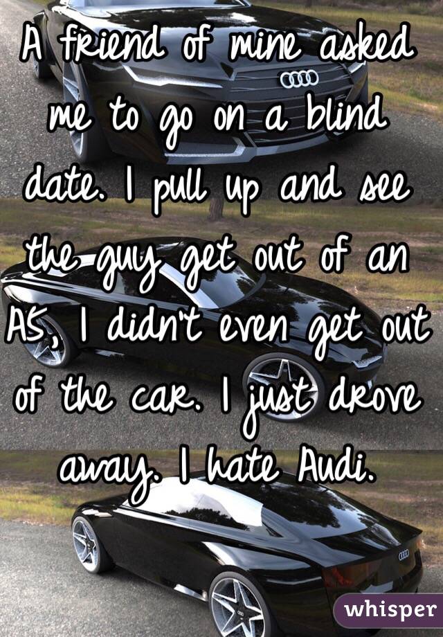 A friend of mine asked me to go on a blind date. I pull up and see the guy get out of an A5, I didn't even get out of the car. I just drove away. I hate Audi.